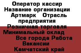 Оператор-кассир › Название организации ­ Артмарк › Отрасль предприятия ­ Розничная торговля › Минимальный оклад ­ 20 000 - Все города Работа » Вакансии   . Камчатский край,Петропавловск-Камчатский г.